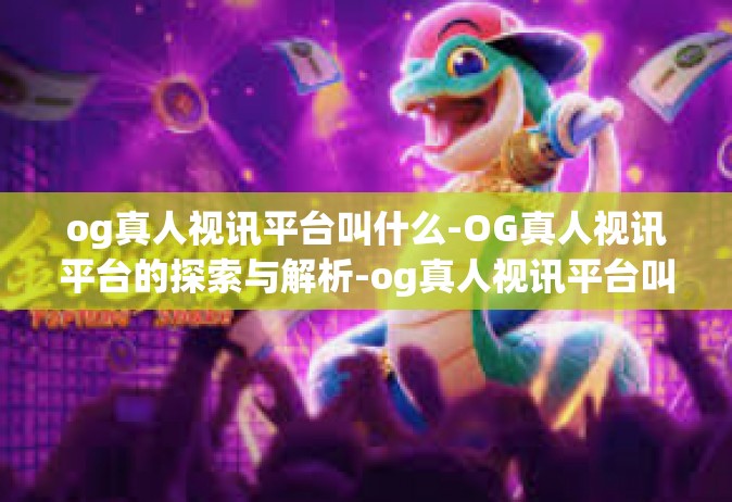 og真人视讯平台叫什么-OG真人视讯平台的探索与解析-og真人视讯平台叫什么