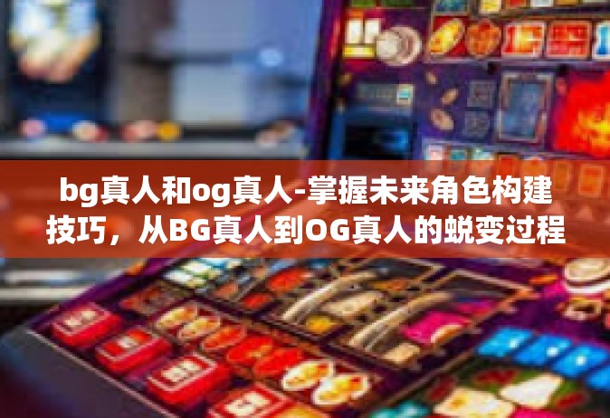 bg真人和og真人-掌握未来角色构建技巧，从BG真人到OG真人的蜕变过程探讨-bg真人和og真人