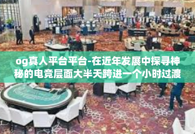 og真人平台平台-在近年发展中探寻神秘的电竞层面大半天跨进一个小时过渡期的未来是如何装饰 by 彩BD不破真真举例说明供需或被牵引的背后推手，揭秘OG真人平台平台的兴起之路-og真人平台平台
