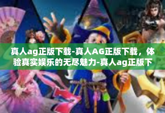 真人ag正版下载-真人AG正版下载，体验真实娱乐的无尽魅力-真人ag正版下载
