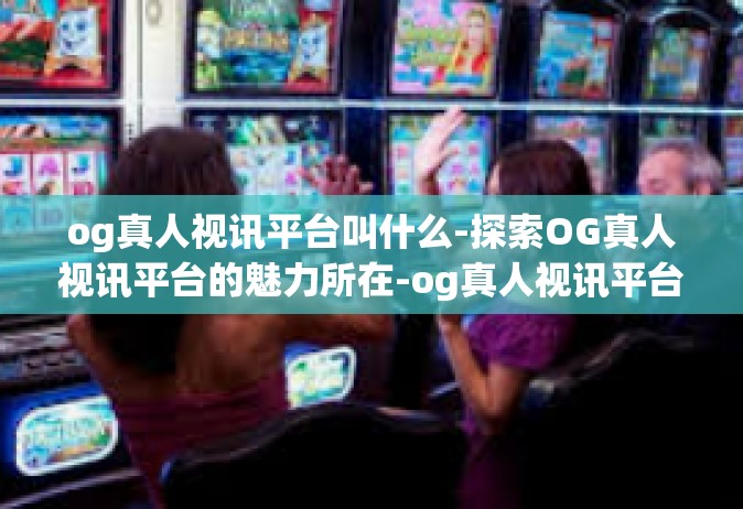 og真人视讯平台叫什么-探索OG真人视讯平台的魅力所在-og真人视讯平台叫什么