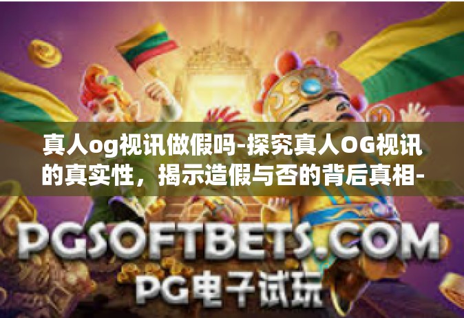 真人og视讯做假吗-探究真人OG视讯的真实性，揭示造假与否的背后真相-真人og视讯做假吗