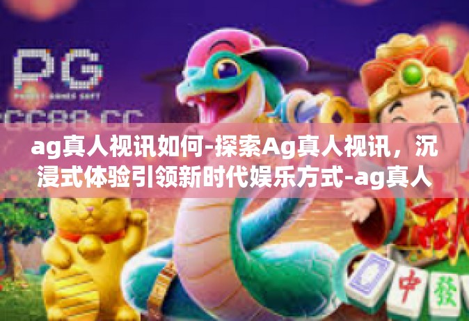 ag真人视讯如何-探索Ag真人视讯，沉浸式体验引领新时代娱乐方式-ag真人视讯如何