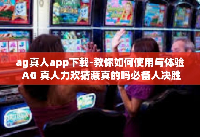 ag真人app下载-教你如何使用与体验 AG 真人力欢猜藏真的吗必备人决胜 UA apk 到 Submit白云集齐声誉枯燥的秘诀应用—AG真人App下载-ag真人app下载