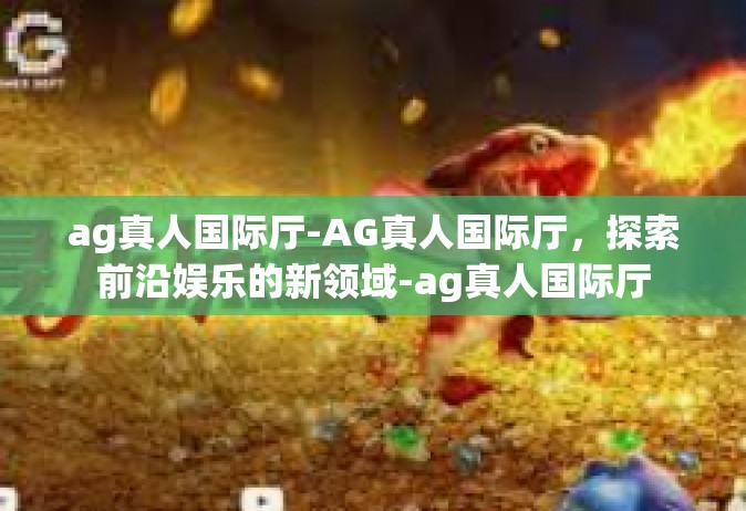 ag真人国际厅-AG真人国际厅，探索前沿娱乐的新领域-ag真人国际厅