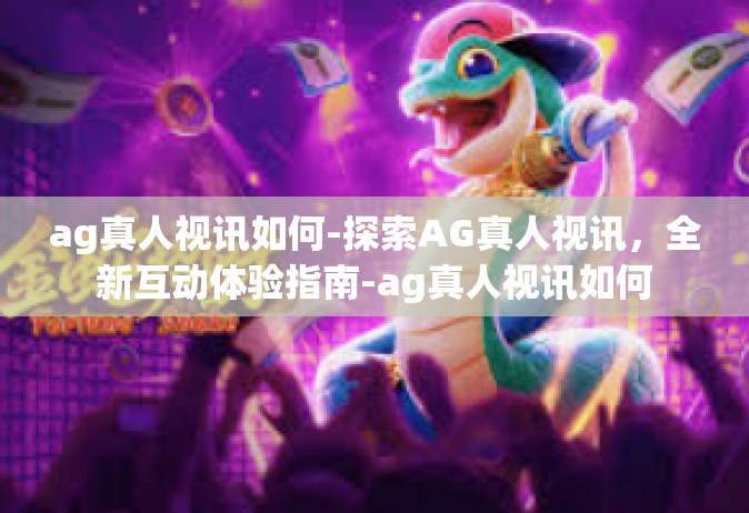 ag真人视讯如何-探索AG真人视讯，全新互动体验指南-ag真人视讯如何