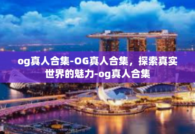 og真人合集-OG真人合集，探索真实世界的魅力-og真人合集