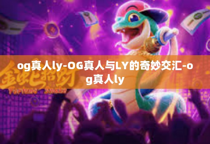 og真人ly-OG真人与LY的奇妙交汇-og真人ly
