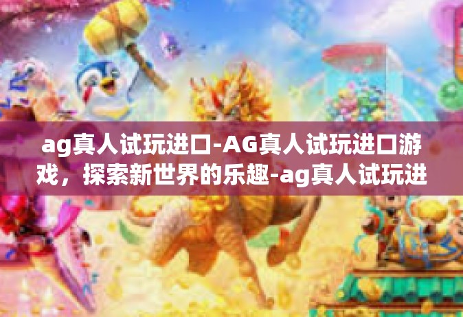 ag真人试玩进口-AG真人试玩进口游戏，探索新世界的乐趣-ag真人试玩进口