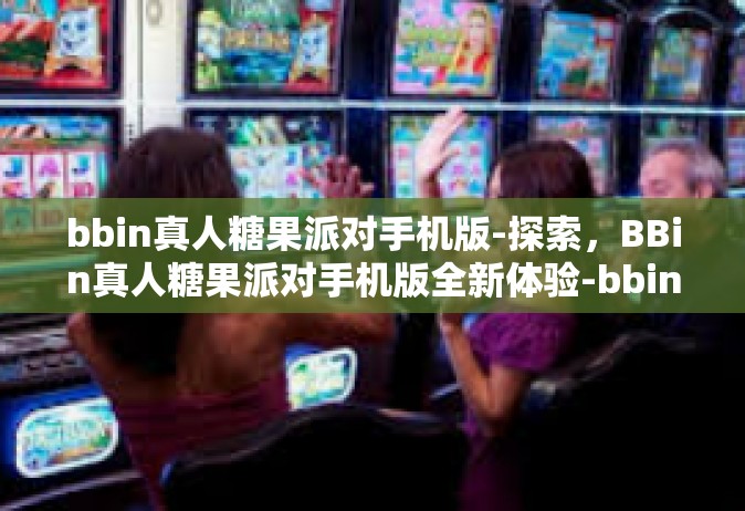 bbin真人糖果派对手机版-探索，BBin真人糖果派对手机版全新体验-bbin真人糖果派对手机版