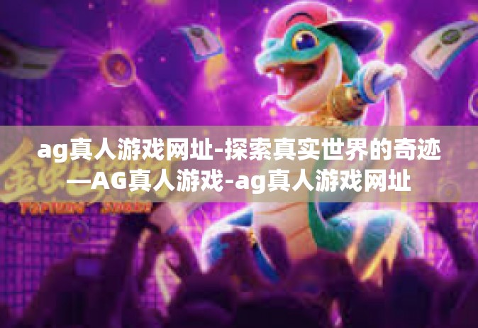 ag真人游戏网址-探索真实世界的奇迹—AG真人游戏-ag真人游戏网址