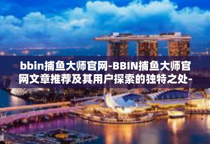 bbin捕鱼大师官网-BBIN捕鱼大师官网文章推荐及其用户探索的独特之处-bbin捕鱼大师官网