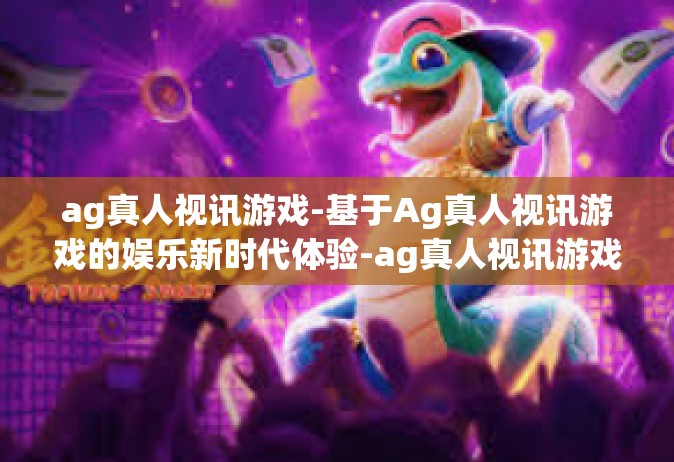 ag真人视讯游戏-基于Ag真人视讯游戏的娱乐新时代体验-ag真人视讯游戏