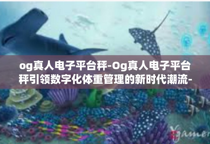 og真人电子平台秤-Og真人电子平台秤引领数字化体重管理的新时代潮流-og真人电子平台秤