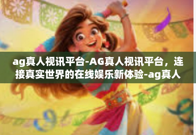 ag真人视讯平台-AG真人视讯平台，连接真实世界的在线娱乐新体验-ag真人视讯平台