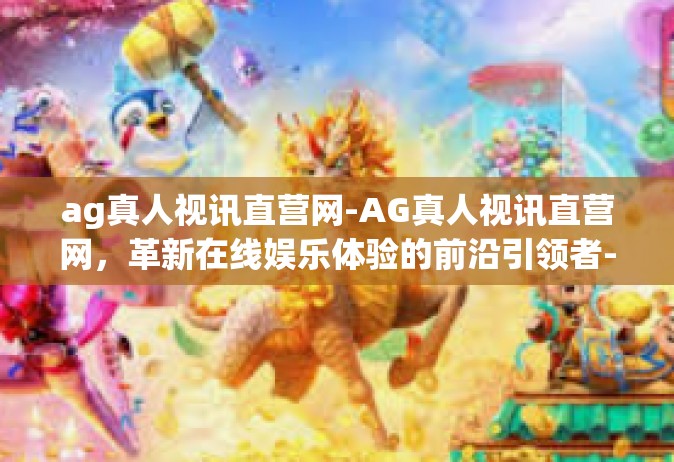ag真人视讯直营网-AG真人视讯直营网，革新在线娱乐体验的前沿引领者-ag真人视讯直营网