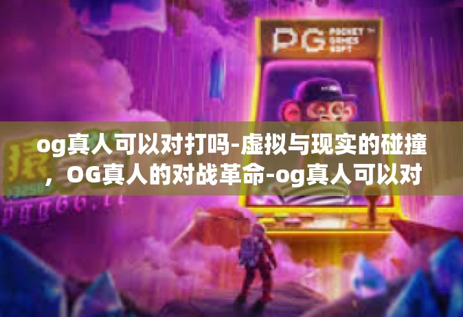 og真人可以对打吗-虚拟与现实的碰撞，OG真人的对战革命-og真人可以对打吗