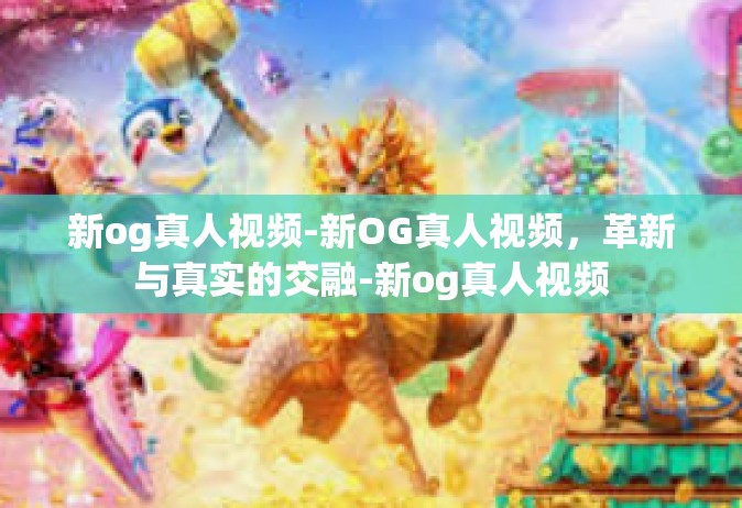 新og真人视频-新OG真人视频，革新与真实的交融-新og真人视频