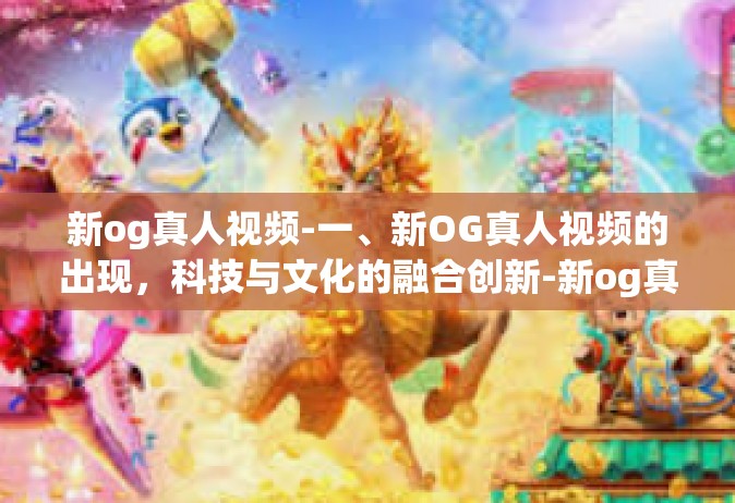 新og真人视频-一、新OG真人视频的出现，科技与文化的融合创新-新og真人视频