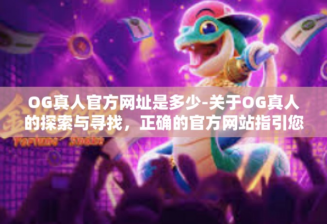 OG真人官方网址是多少-关于OG真人的探索与寻找，正确的官方网站指引您前行-OG真人官方网址是多少