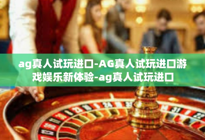 ag真人试玩进口-AG真人试玩进口游戏娱乐新体验-ag真人试玩进口