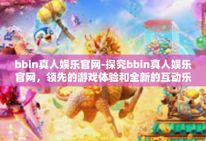bbin真人娱乐官网-探究bbin真人娱乐官网，领先的游戏体验和全新的互动乐趣-bbin真人娱乐官网