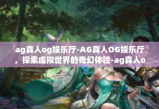 ag真人og娱乐厅-AG真人OG娱乐厅，探索虚拟世界的奇幻体验-ag真人og娱乐厅