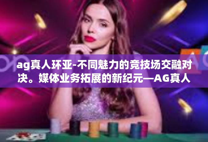 ag真人环亚-不同魅力的竞技场交融对决。媒体业务拓展的新纪元—AG真人环亚探索之旅-ag真人环亚