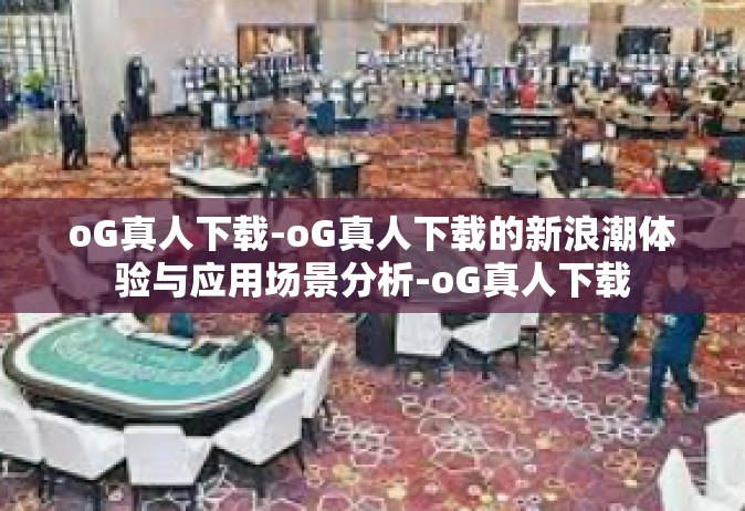 oG真人下载-oG真人下载的新浪潮体验与应用场景分析-oG真人下载