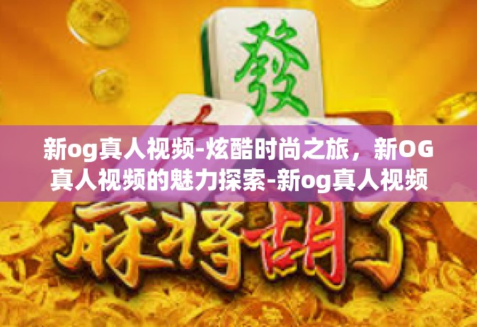 新og真人视频-炫酷时尚之旅，新OG真人视频的魅力探索-新og真人视频