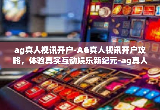 ag真人视讯开户-AG真人视讯开户攻略，体验真实互动娱乐新纪元-ag真人视讯开户