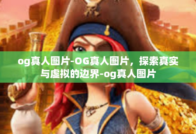 og真人图片-OG真人图片，探索真实与虚拟的边界-og真人图片