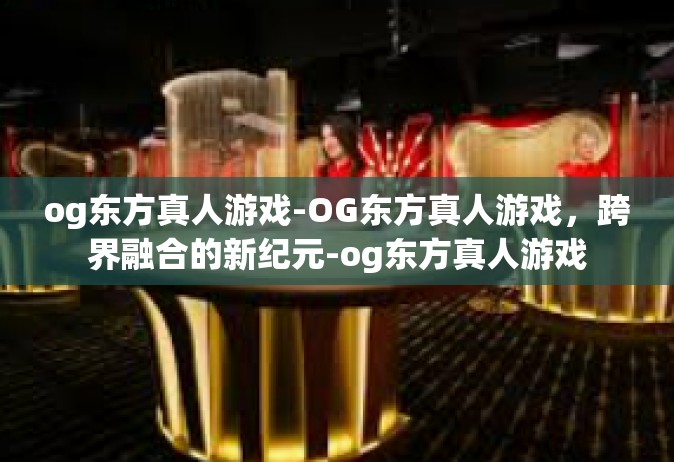 og东方真人游戏-OG东方真人游戏，跨界融合的新纪元-og东方真人游戏