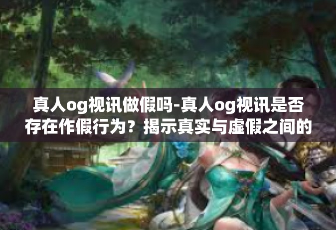 真人og视讯做假吗-真人og视讯是否存在作假行为？揭示真实与虚假之间的边界-真人og视讯做假吗