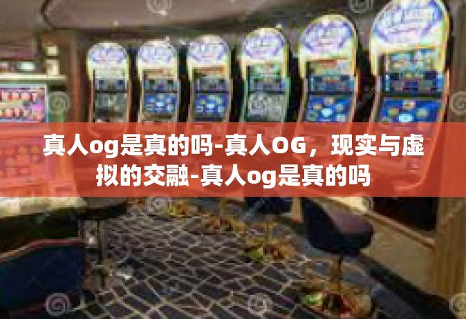 真人og是真的吗-真人OG，现实与虚拟的交融-真人og是真的吗
