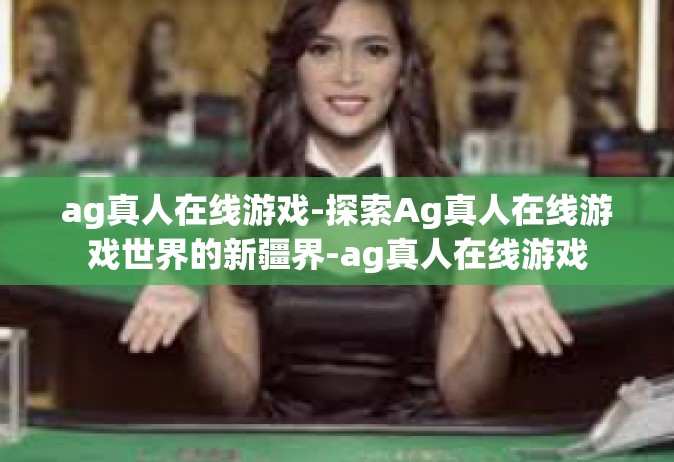 ag真人在线游戏-探索Ag真人在线游戏世界的新疆界-ag真人在线游戏