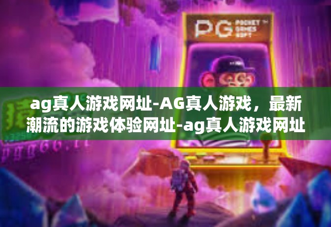 ag真人游戏网址-AG真人游戏，最新潮流的游戏体验网址-ag真人游戏网址