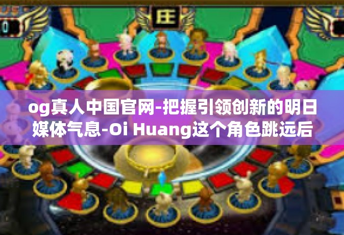 og真人中国官网-把握引领创新的明日媒体气息-Oi Huang这个角色跳远后的新征程带你进入OG真人中国官网的世界-og真人中国官网