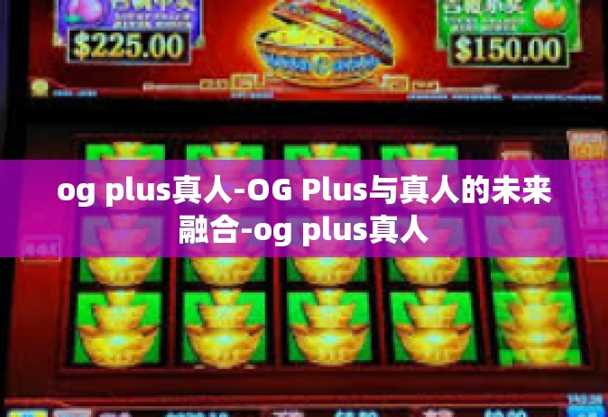 og plus真人-OG Plus与真人的未来融合-og plus真人