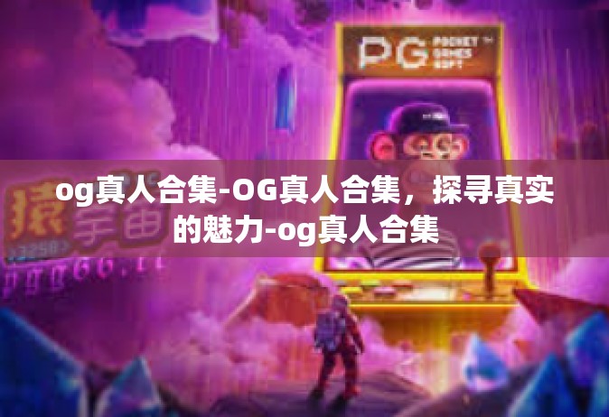 og真人合集-OG真人合集，探寻真实的魅力-og真人合集