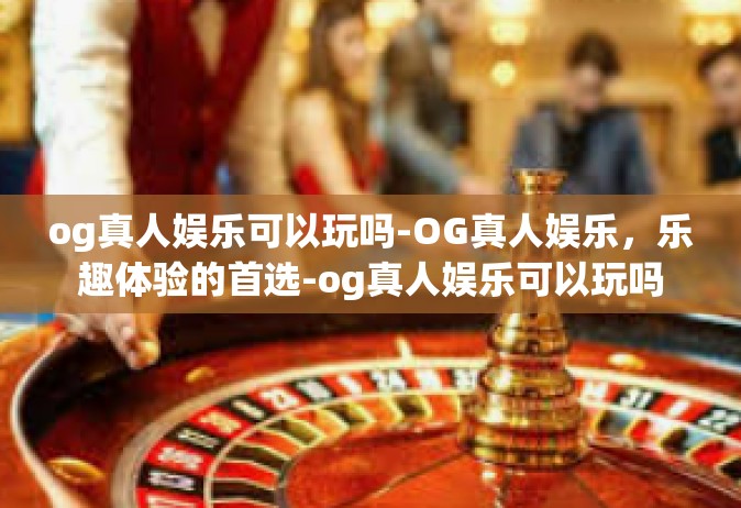 og真人娱乐可以玩吗-OG真人娱乐，乐趣体验的首选-og真人娱乐可以玩吗
