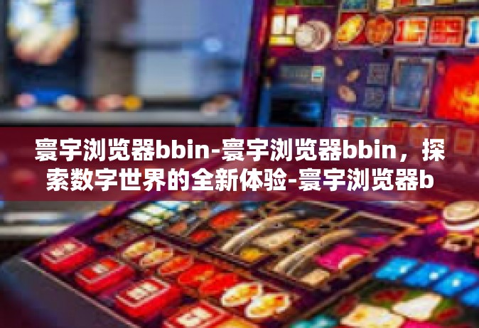 寰宇浏览器bbin-寰宇浏览器bbin，探索数字世界的全新体验-寰宇浏览器bbin