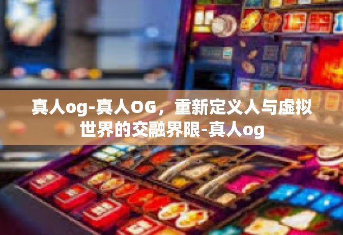 真人og-真人OG，重新定义人与虚拟世界的交融界限-真人og