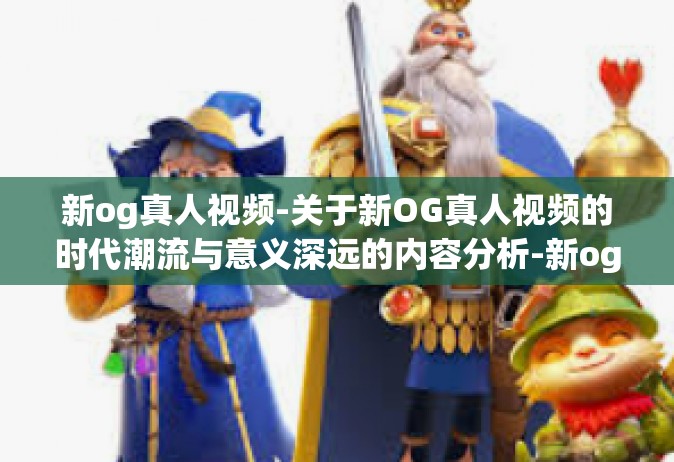 新og真人视频-关于新OG真人视频的时代潮流与意义深远的内容分析-新og真人视频