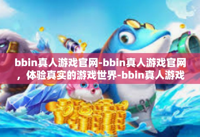bbin真人游戏官网-bbin真人游戏官网，体验真实的游戏世界-bbin真人游戏官网
