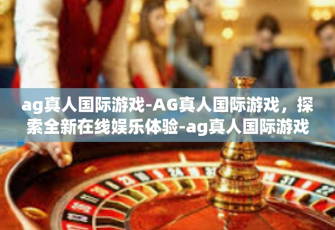 ag真人国际游戏-AG真人国际游戏，探索全新在线娱乐体验-ag真人国际游戏