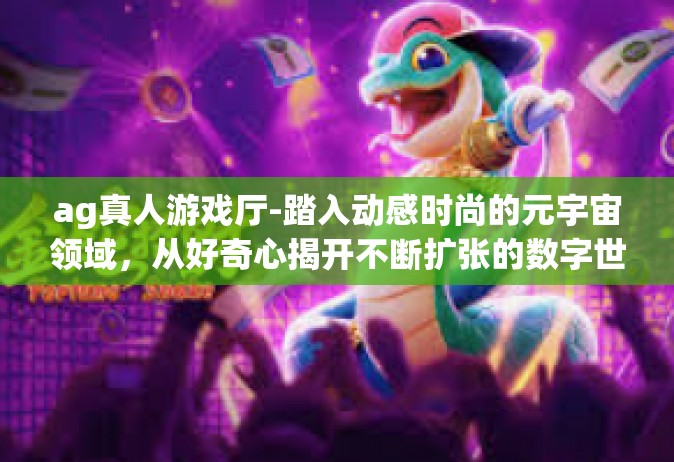 ag真人游戏厅-踏入动感时尚的元宇宙领域，从好奇心揭开不断扩张的数字世界之旅—AG真人游戏厅的魅力之旅-ag真人游戏厅