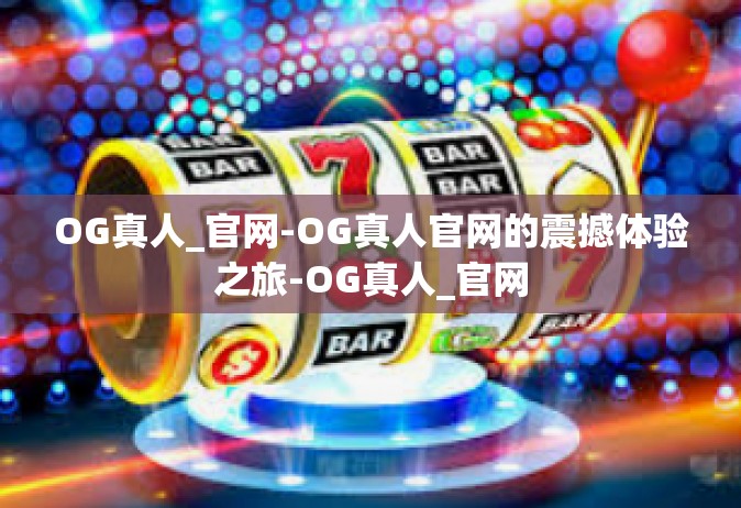 OG真人_官网-OG真人官网的震撼体验之旅-OG真人_官网