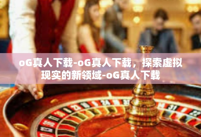 oG真人下载-oG真人下载，探索虚拟现实的新领域-oG真人下载