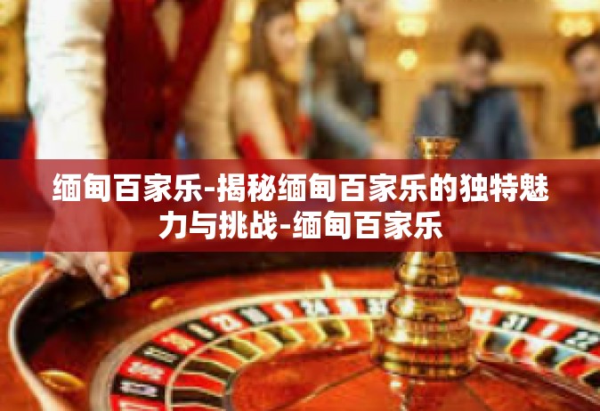 缅甸百家乐-揭秘缅甸百家乐的独特魅力与挑战-缅甸百家乐